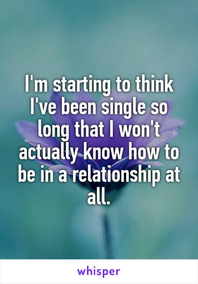 I'm starting to think I've been single so long that I won't actually know how to be in a relationship at all.