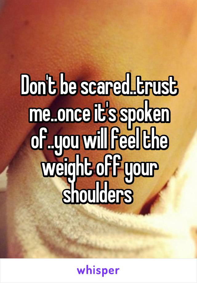 Don't be scared..trust me..once it's spoken of..you will feel the weight off your shoulders 