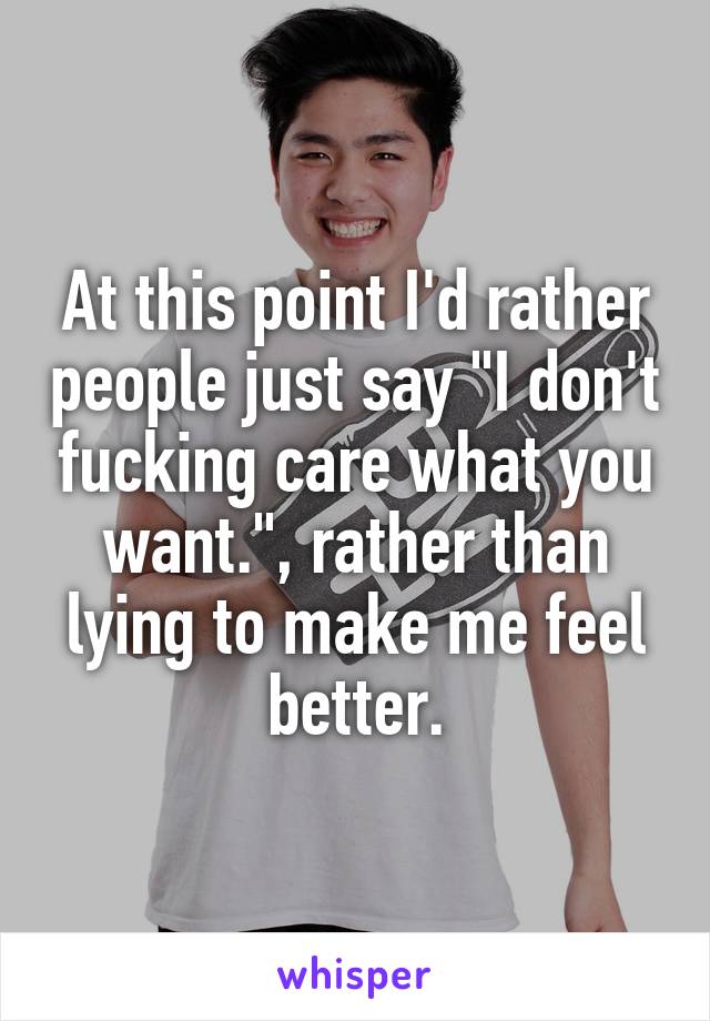 At this point I'd rather people just say "I don't fucking care what you want.", rather than lying to make me feel better.