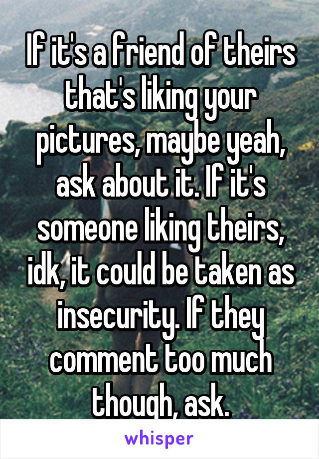 If it's a friend of theirs that's liking your pictures, maybe yeah, ask about it. If it's someone liking theirs, idk, it could be taken as insecurity. If they comment too much though, ask.