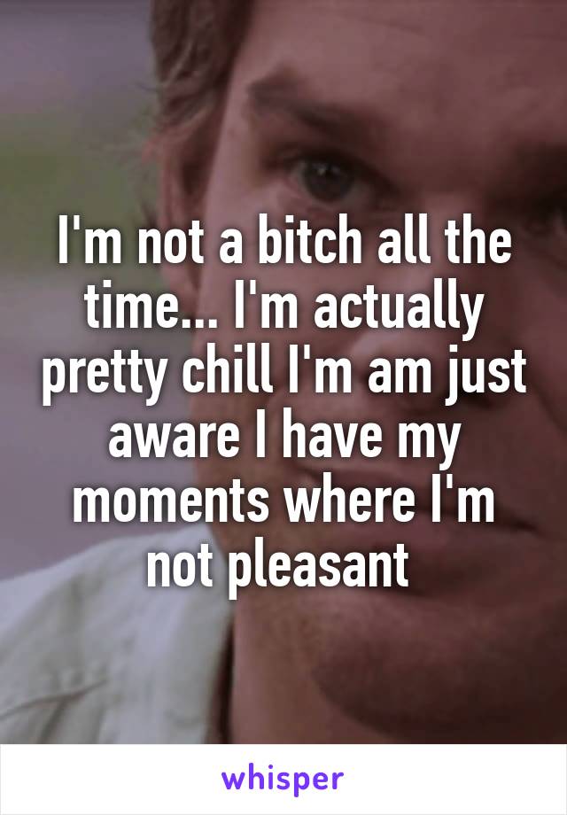 I'm not a bitch all the time... I'm actually pretty chill I'm am just aware I have my moments where I'm not pleasant 