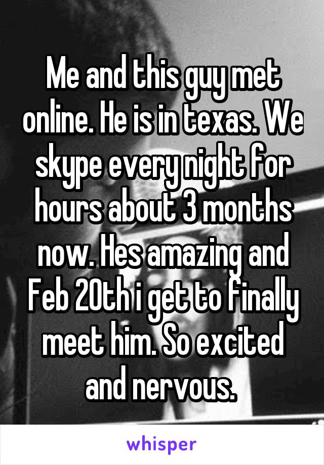 Me and this guy met online. He is in texas. We skype every night for hours about 3 months now. Hes amazing and Feb 20th i get to finally meet him. So excited and nervous. 
