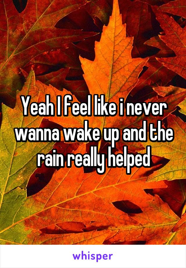 Yeah I feel like i never wanna wake up and the rain really helped