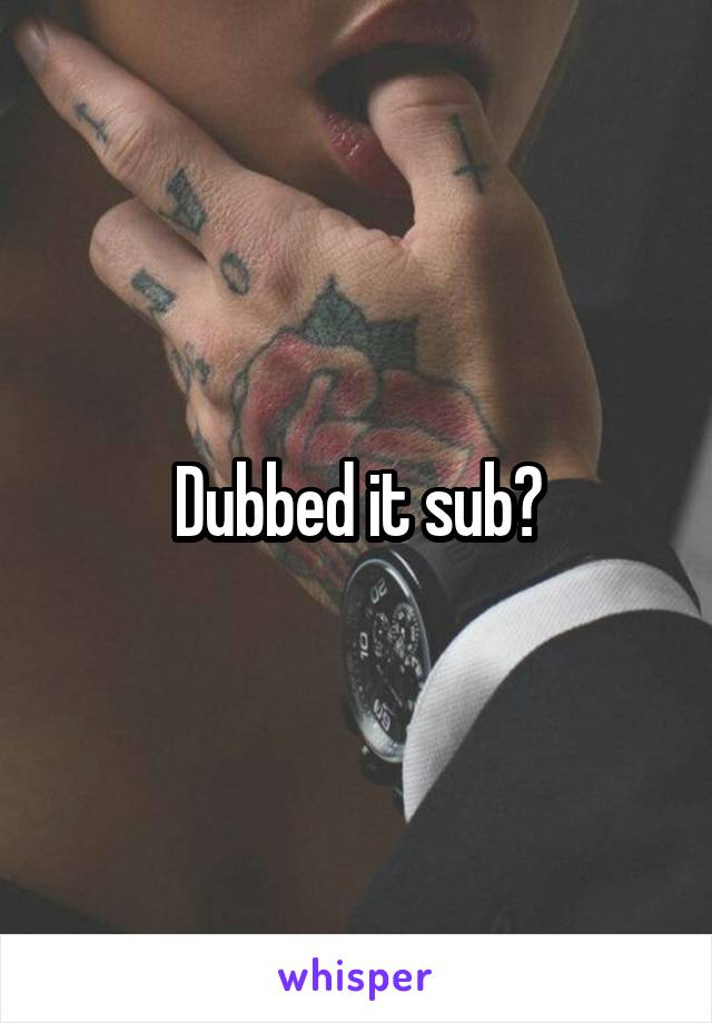 Dubbed it sub?