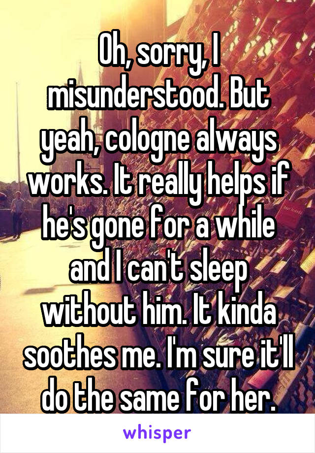Oh, sorry, I misunderstood. But yeah, cologne always works. It really helps if he's gone for a while and I can't sleep without him. It kinda soothes me. I'm sure it'll do the same for her.