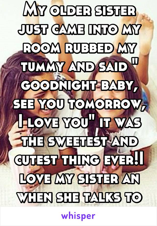 My older sister just came into my room rubbed my tummy and said " goodnight baby, see you tomorrow, I love you" it was the sweetest and cutest thing ever!I love my sister an when she talks to my baby