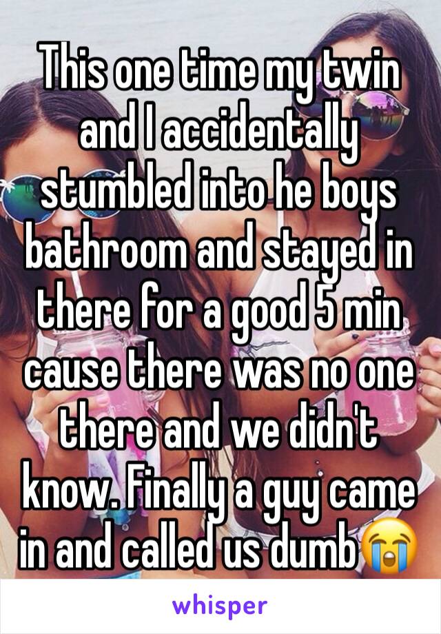 This one time my twin and I accidentally stumbled into he boys bathroom and stayed in there for a good 5 min cause there was no one there and we didn't know. Finally a guy came in and called us dumb😭