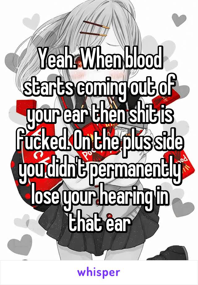 Yeah. When blood starts coming out of your ear then shit is fucked. On the plus side you didn't permanently lose your hearing in that ear