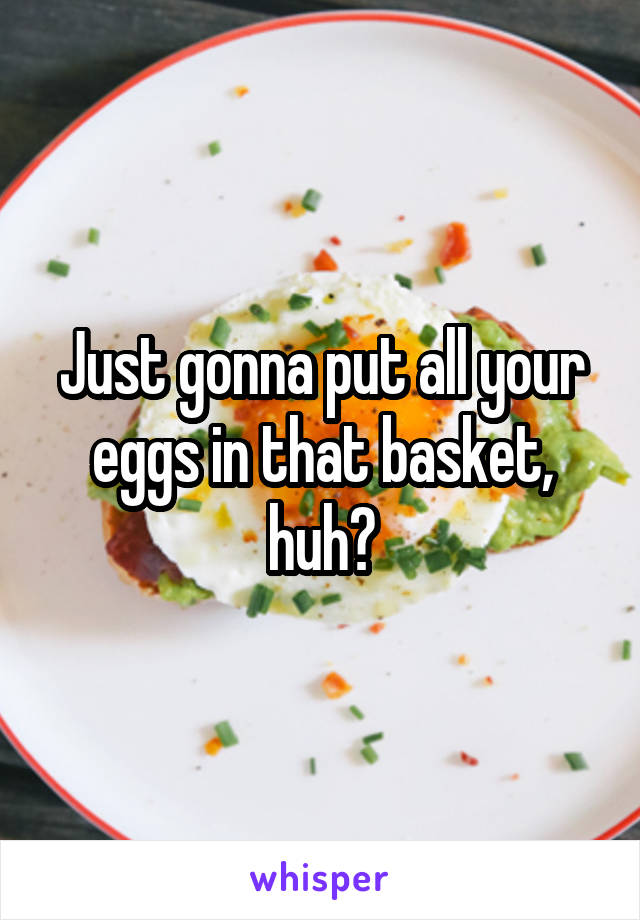 Just gonna put all your eggs in that basket, huh?