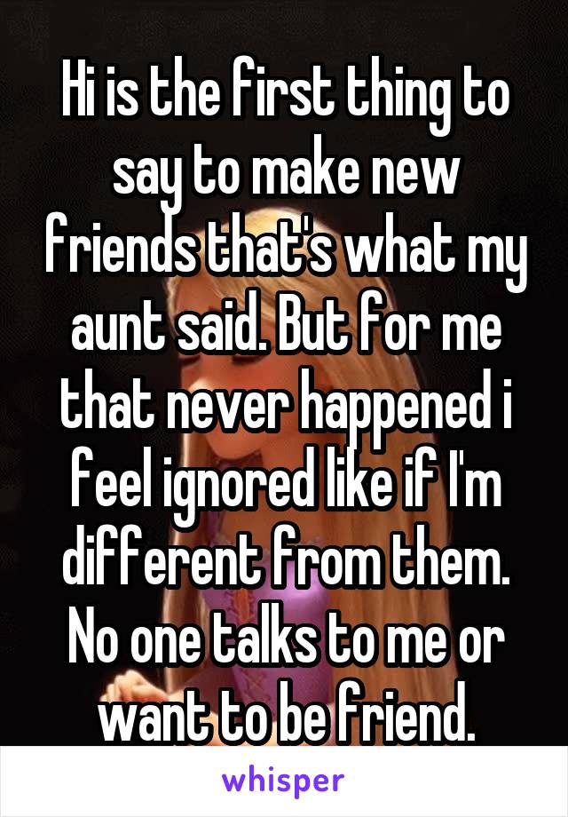Hi is the first thing to say to make new friends that's what my aunt said. But for me that never happened i feel ignored like if I'm different from them. No one talks to me or want to be friend.