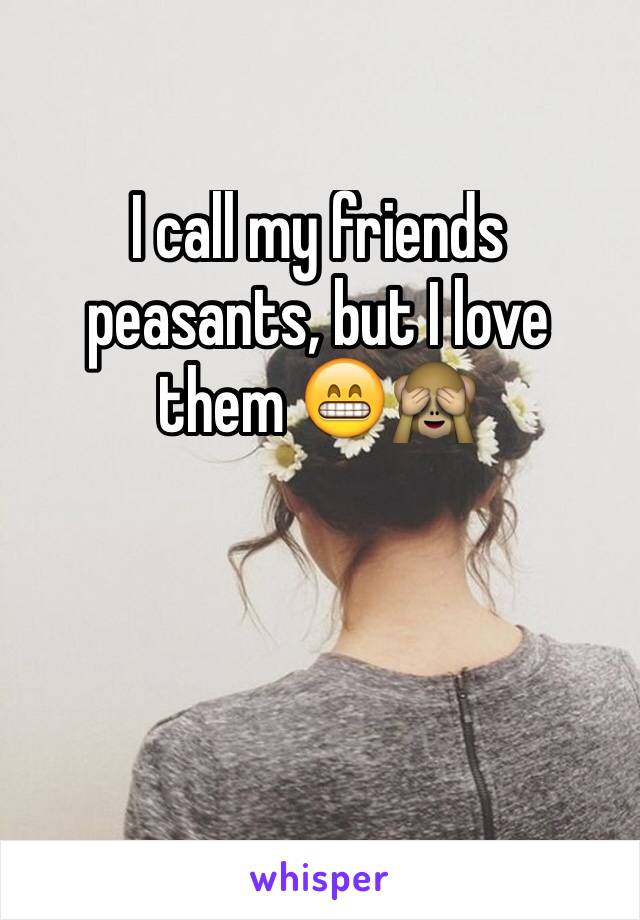 I call my friends peasants, but I love them 😁🙈