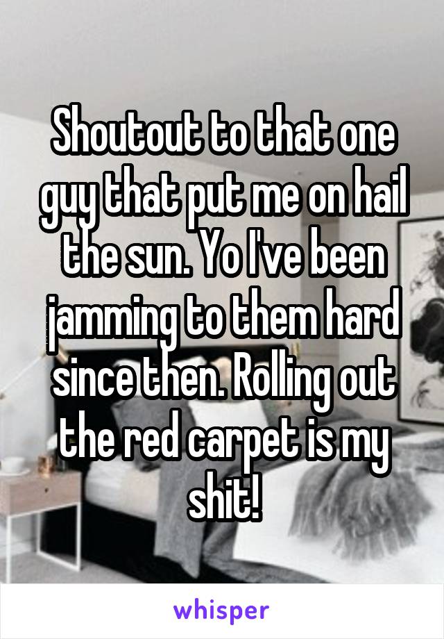Shoutout to that one guy that put me on hail the sun. Yo I've been jamming to them hard since then. Rolling out the red carpet is my shit!