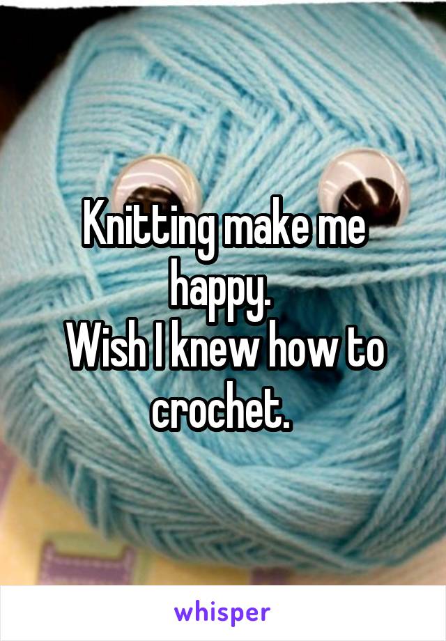 Knitting make me happy. 
Wish I knew how to crochet. 