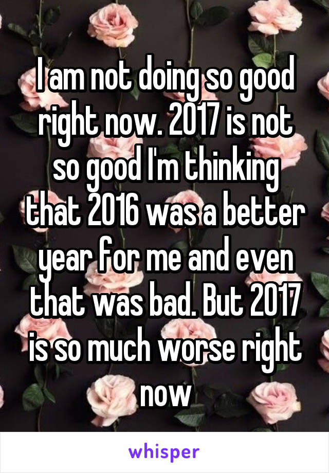 I am not doing so good right now. 2017 is not so good I'm thinking that 2016 was a better year for me and even that was bad. But 2017 is so much worse right now