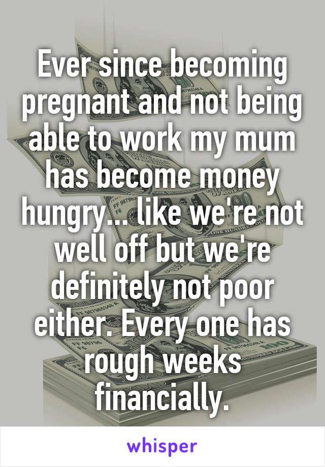 Ever since becoming pregnant and not being able to work my mum has become money hungry... like we're not well off but we're definitely not poor either. Every one has rough weeks financially.