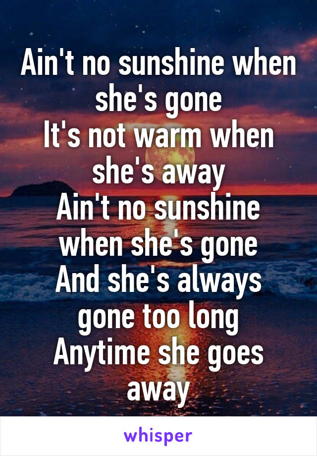 Ain't no sunshine when she's gone
It's not warm when she's away
Ain't no sunshine when she's gone
And she's always gone too long
Anytime she goes away