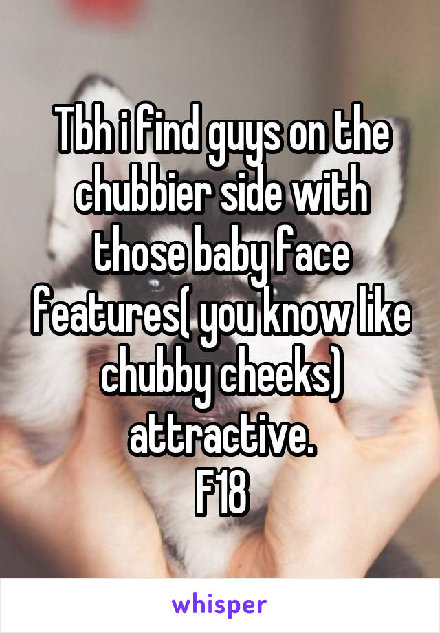 Tbh i find guys on the chubbier side with those baby face features( you know like chubby cheeks) attractive.
F18