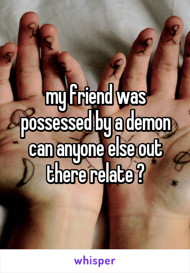 my friend was possessed by a demon can anyone else out there relate ?