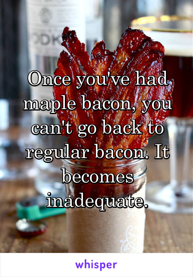 Once you've had maple bacon, you can't go back to regular bacon. It becomes inadequate.