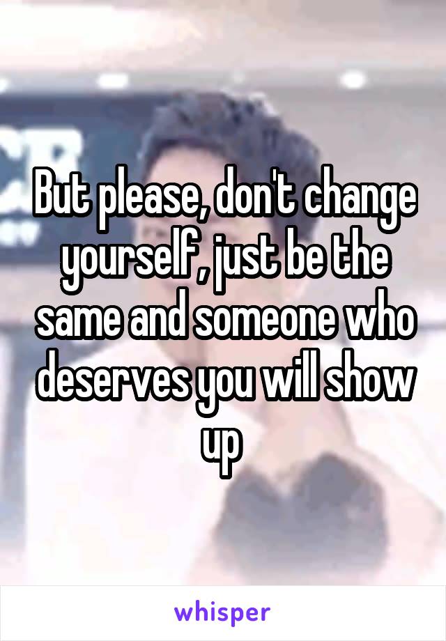 But please, don't change yourself, just be the same and someone who deserves you will show up 