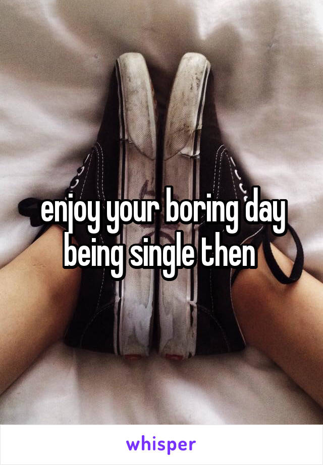 enjoy your boring day being single then 