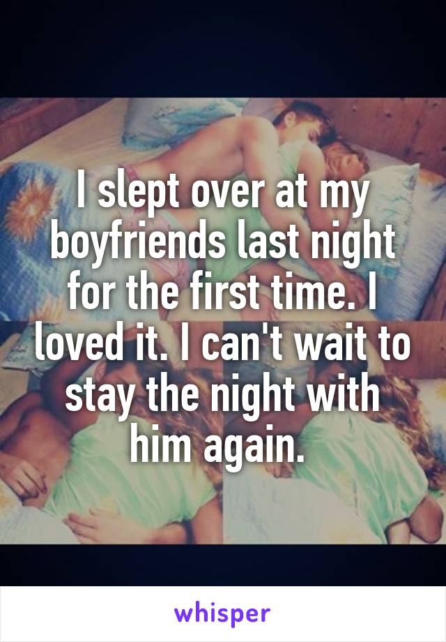 I slept over at my boyfriends last night for the first time. I loved it. I can't wait to stay the night with him again. 