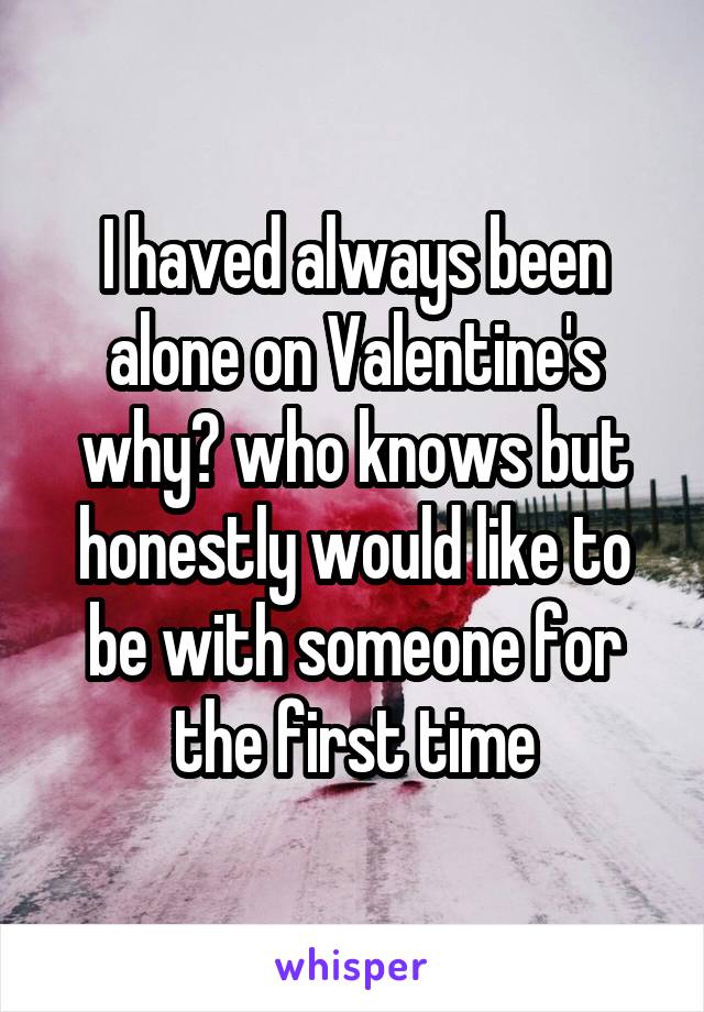 I haved always been alone on Valentine's why? who knows but honestly would like to be with someone for the first time