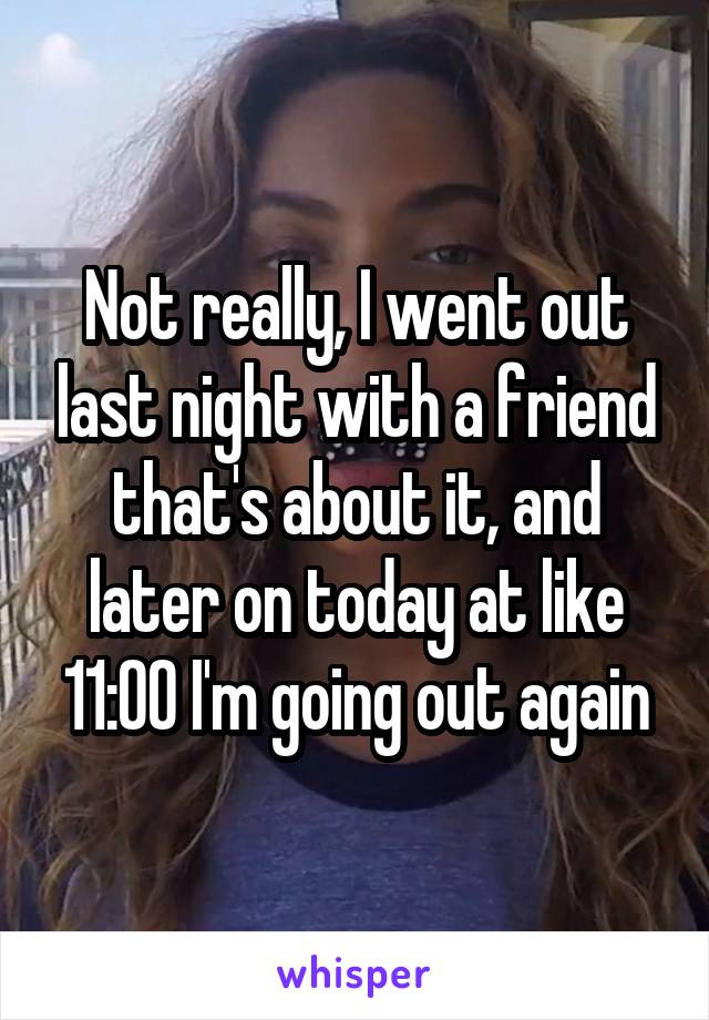 Not really, I went out last night with a friend that's about it, and later on today at like 11:00 I'm going out again