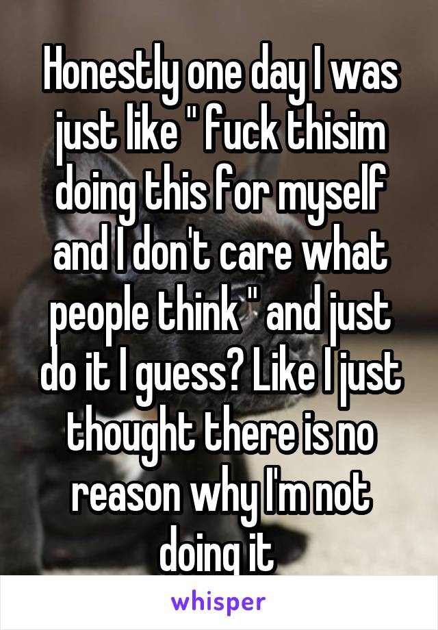 Honestly one day I was just like " fuck thisim doing this for myself and I don't care what people think " and just do it I guess? Like I just thought there is no reason why I'm not doing it 