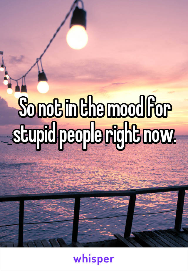 So not in the mood for stupid people right now. 