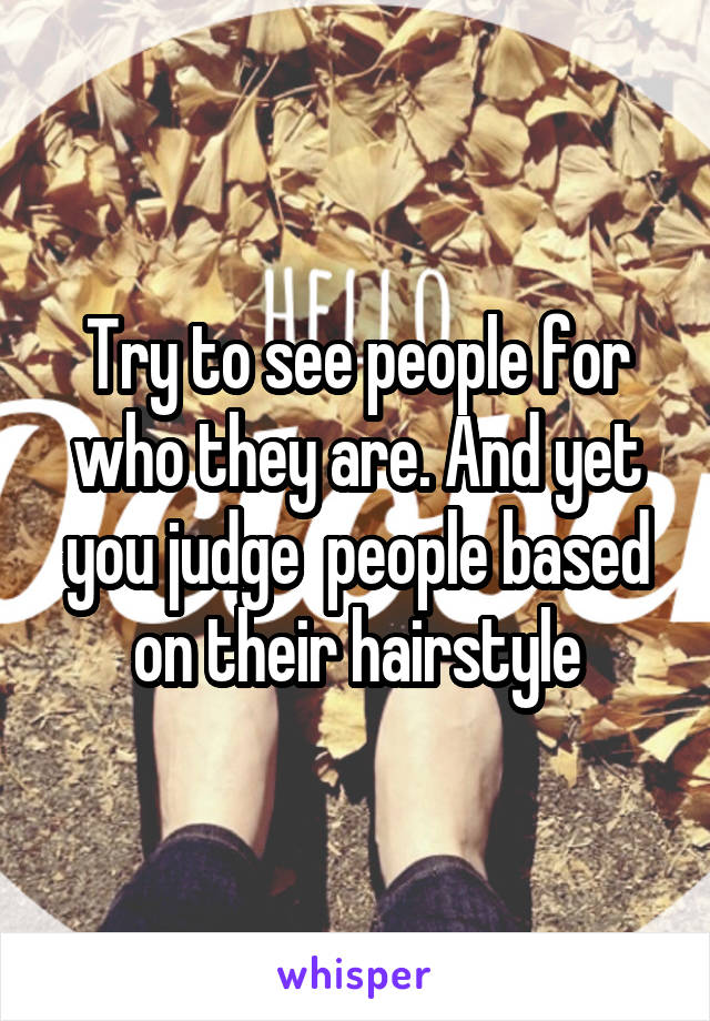 Try to see people for who they are. And yet you judge  people based on their hairstyle