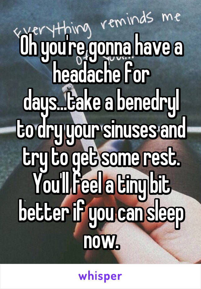 Oh you're gonna have a headache for days...take a benedryl to dry your sinuses and try to get some rest.
You'll feel a tiny bit better if you can sleep now.