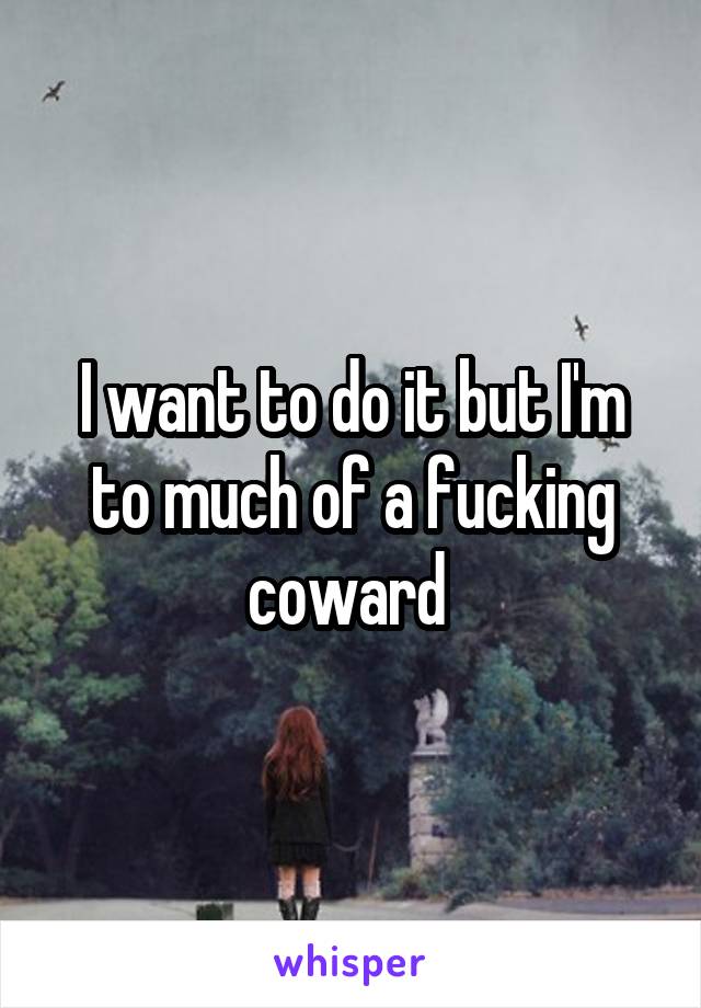 I want to do it but I'm to much of a fucking coward 