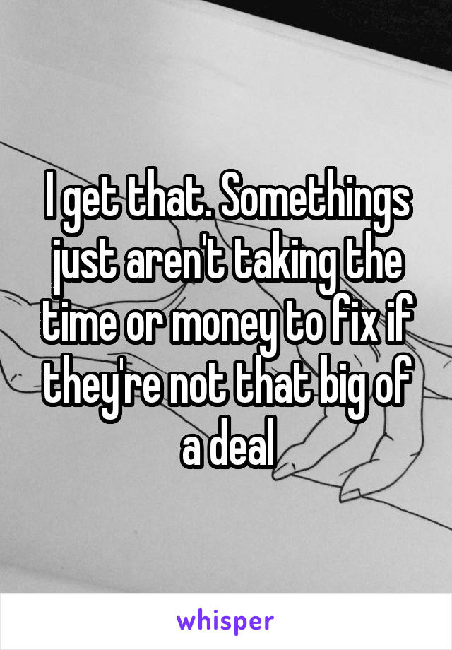 I get that. Somethings just aren't taking the time or money to fix if they're not that big of a deal