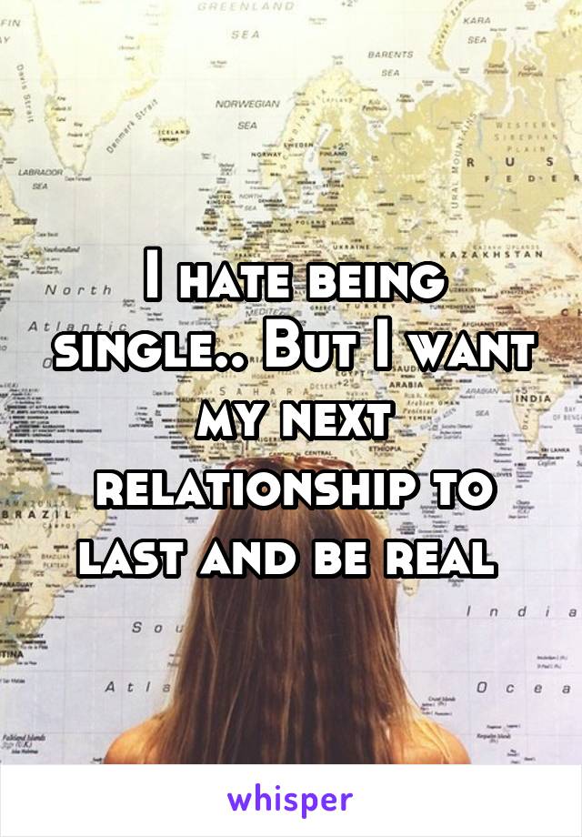 I hate being single.. But I want my next relationship to last and be real 