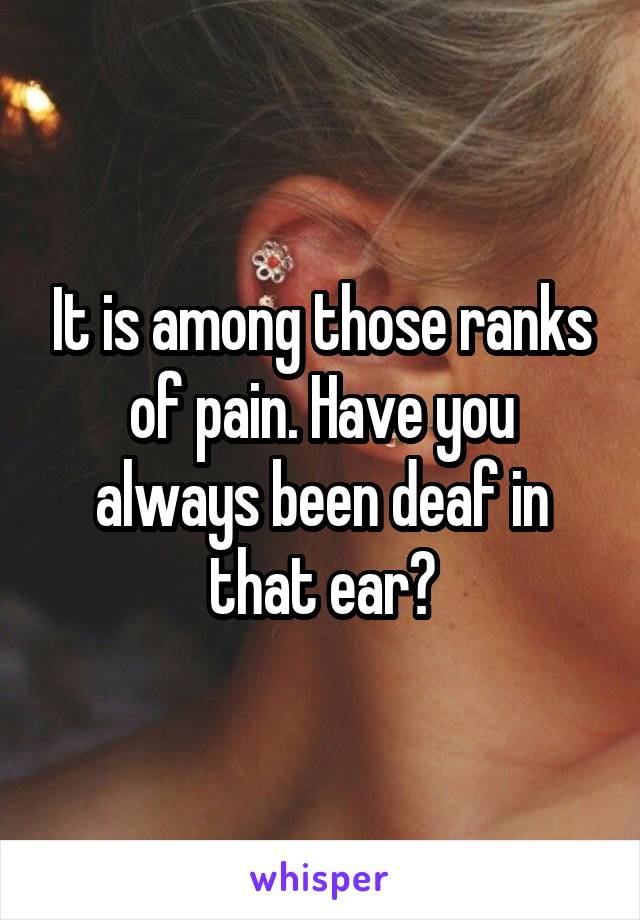 It is among those ranks of pain. Have you always been deaf in that ear?