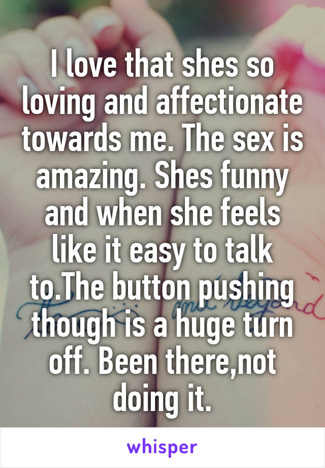 I love that shes so loving and affectionate towards me. The sex is amazing. Shes funny and when she feels like it easy to talk to.The button pushing though is a huge turn off. Been there,not doing it.