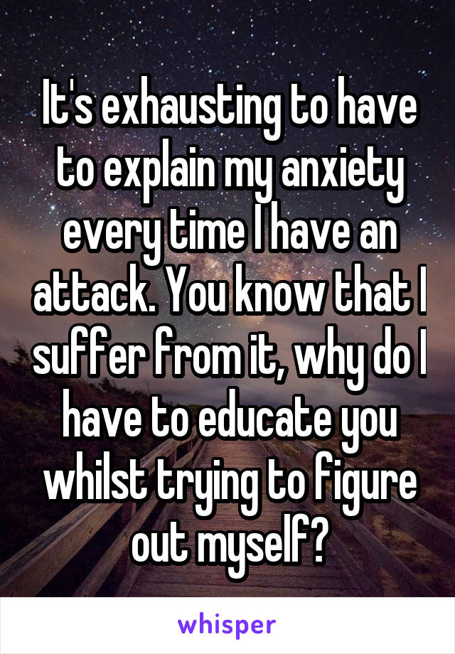 It's exhausting to have to explain my anxiety every time I have an attack. You know that I suffer from it, why do I have to educate you whilst trying to figure out myself?