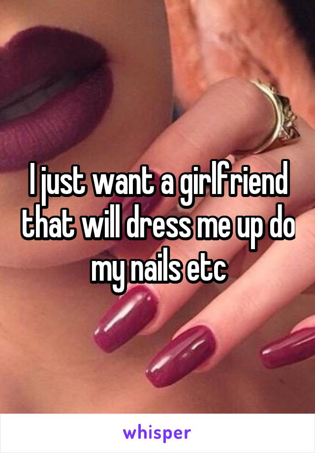 I just want a girlfriend that will dress me up do my nails etc