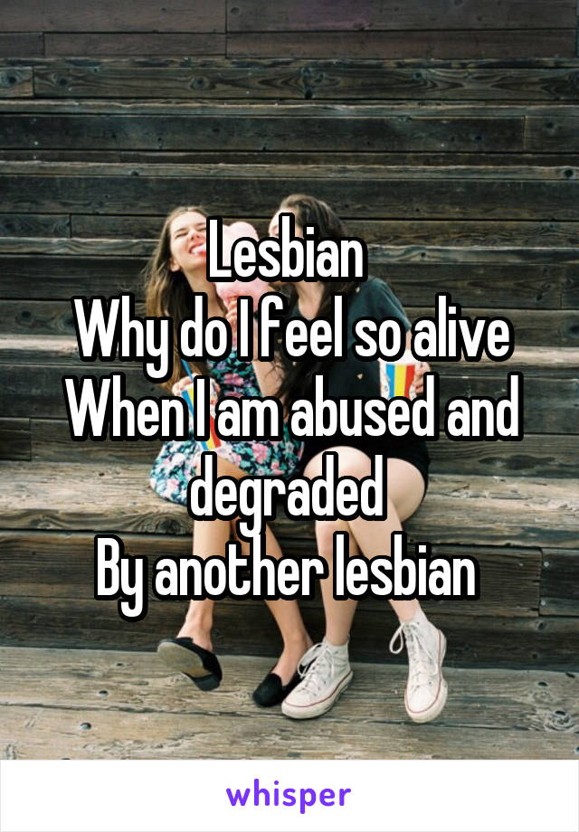 Lesbian 
Why do I feel so alive
When I am abused and degraded 
By another lesbian 