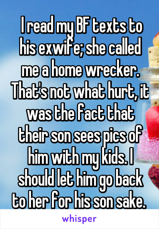  I read my BF texts to his exwife; she called me a home wrecker. That's not what hurt, it was the fact that their son sees pics of him with my kids. I should let him go back to her for his son sake. 