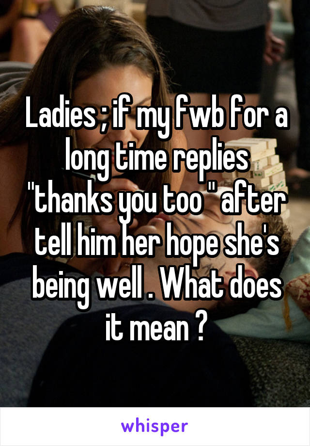Ladies ; if my fwb for a long time replies "thanks you too " after tell him her hope she's being well . What does it mean ?