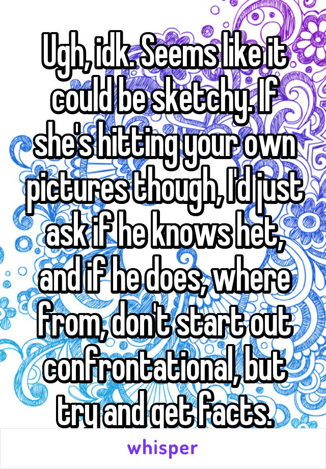 Ugh, idk. Seems like it could be sketchy. If she's hitting your own pictures though, I'd just ask if he knows het, and if he does, where from, don't start out confrontational, but try and get facts.