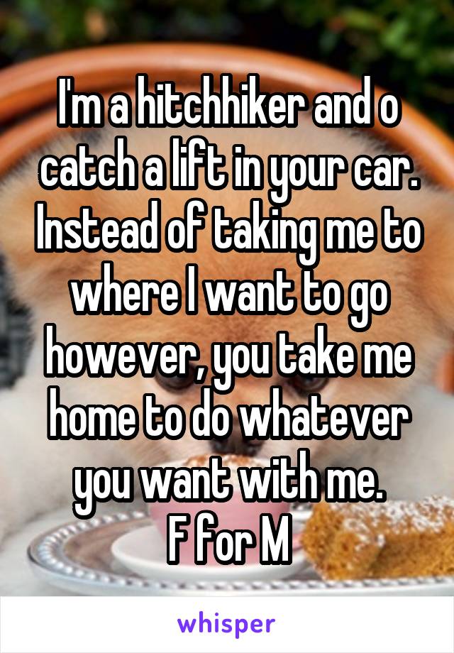 I'm a hitchhiker and o catch a lift in your car. Instead of taking me to where I want to go however, you take me home to do whatever you want with me.
F for M