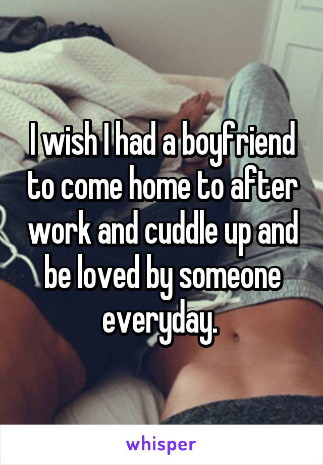 I wish I had a boyfriend to come home to after work and cuddle up and be loved by someone everyday. 