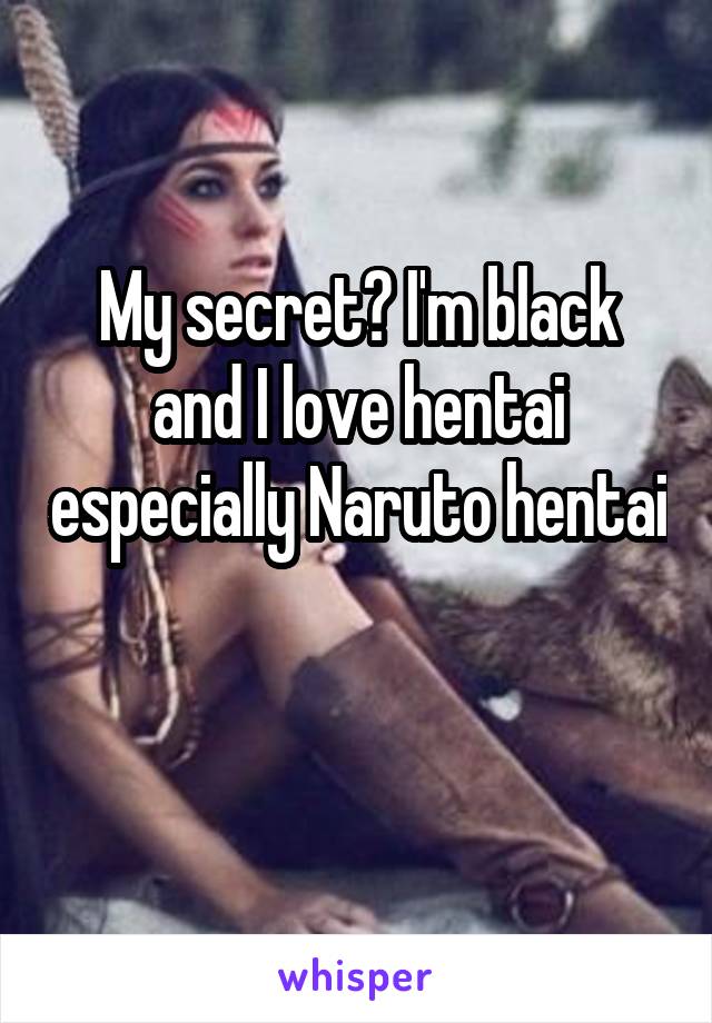 My secret? I'm black and I love hentai especially Naruto hentai 
