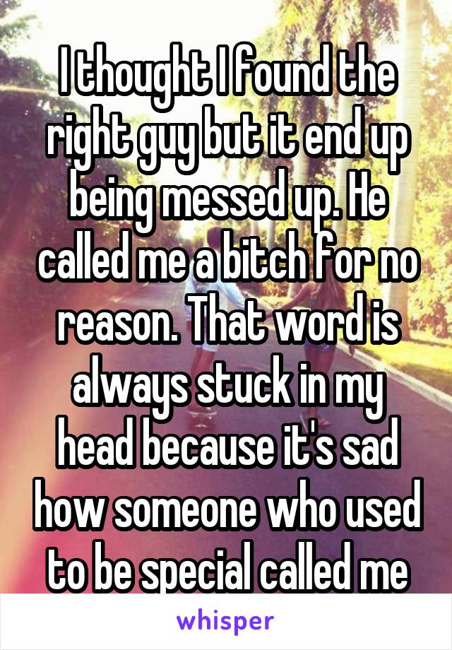 I thought I found the right guy but it end up being messed up. He called me a bitch for no reason. That word is always stuck in my head because it's sad how someone who used to be special called me