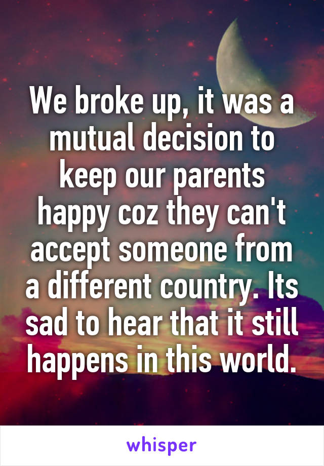 We broke up, it was a mutual decision to keep our parents happy coz they can't accept someone from a different country. Its sad to hear that it still happens in this world.