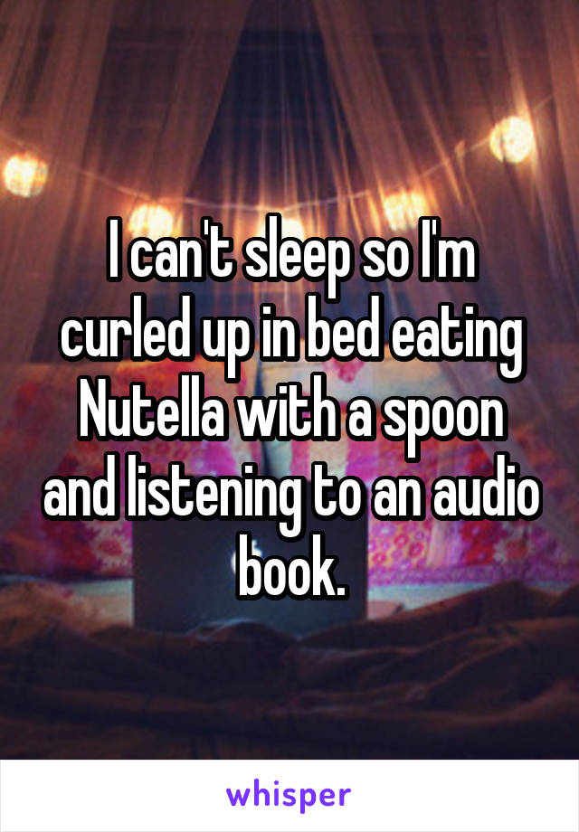 I can't sleep so I'm curled up in bed eating Nutella with a spoon and listening to an audio book.