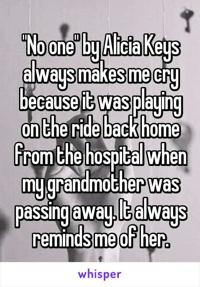 "No one" by Alicia Keys always makes me cry because it was playing on the ride back home from the hospital when my grandmother was passing away. It always reminds me of her.